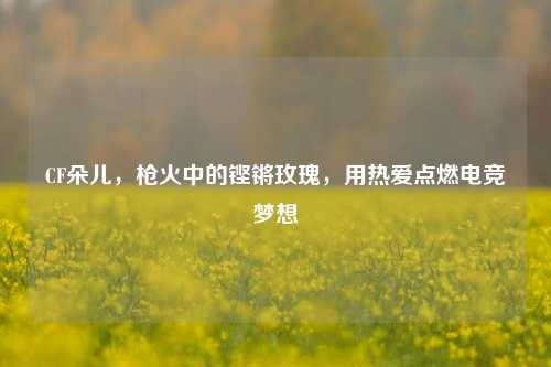 CF朵儿，枪火中的铿锵玫瑰，用热爱点燃电竞梦想