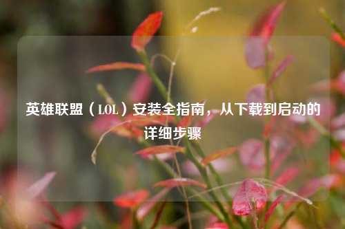 英雄联盟（LOL）安装全指南，从下载到启动的详细步骤