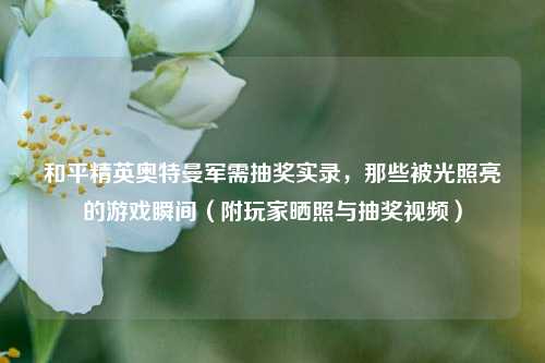 和平精英奥特曼军需抽奖实录，那些被光照亮的游戏瞬间（附玩家晒照与抽奖视频）
