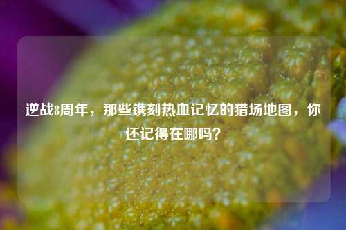 逆战8周年，那些镌刻热血记忆的猎场地图，你还记得在哪吗？