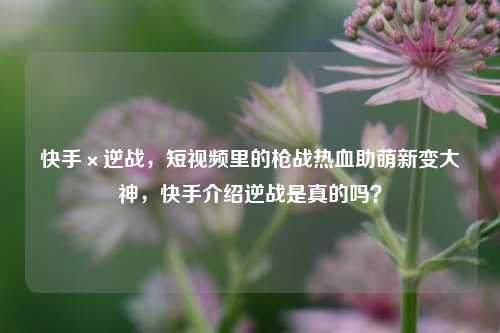 快手×逆战，短视频里的枪战热血助萌新变大神，快手介绍逆战是真的吗？
