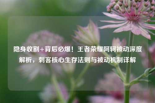 隐身收割+背后必爆！王者荣耀阿轲被动深度解析，刺客核心生存法则与被动机制详解