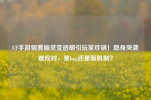 CF手游烟雾幽灵变透明引玩家炸锅！隐身突袭难应对，是bug还是新机制？