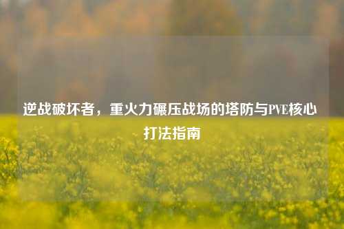 逆战破坏者，重火力碾压战场的塔防与PVE核心 打法指南