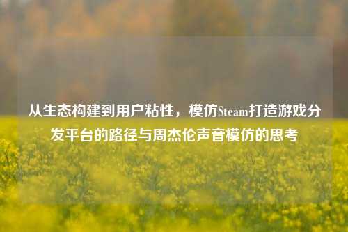 从生态构建到用户粘性，模仿Steam打造游戏分发平台的路径与周杰伦声音模仿的思考