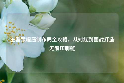 王者荣耀压制布局全攻略，从对线到团战打造无解压制链