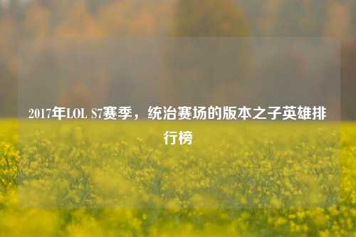 2017年LOL S7赛季，统治赛场的版本之子英雄排行榜