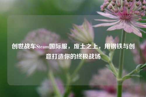 创世战车Steam国际服，废土之上，用钢铁与创意打造你的终极战场
