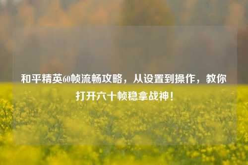 和平精英60帧流畅攻略，从设置到操作，教你打开六十帧稳拿战神！