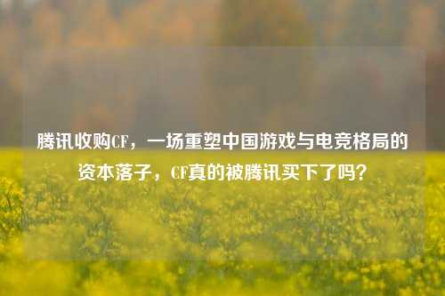 腾讯收购CF，一场重塑中国游戏与电竞格局的资本落子，CF真的被腾讯买下了吗？
