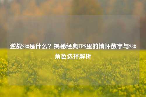 逆战288是什么？揭秘经典FPS里的情怀数字与288角色选择解析