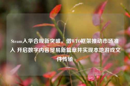 Steam入华合规新突破，借WTO框架推动市场准入 开启数字内容贸易新篇章并实现本地游戏文件传输