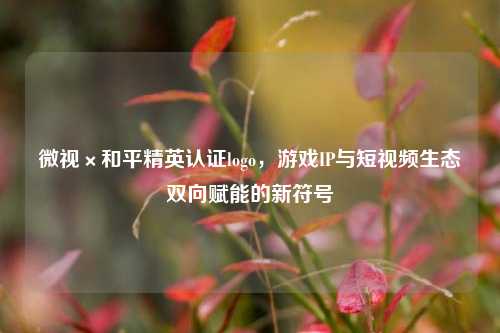 微视×和平精英认证logo，游戏IP与短视频生态双向赋能的新符号