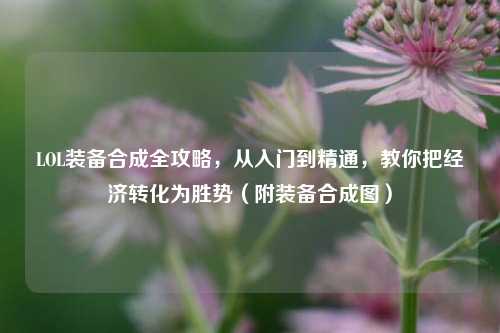LOL装备合成全攻略,从入门到精通,教你把经济转化为胜势(附装备合成图)