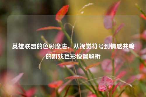 英雄联盟的色彩魔法,从视觉符号到情感共鸣的游戏色彩设置解析