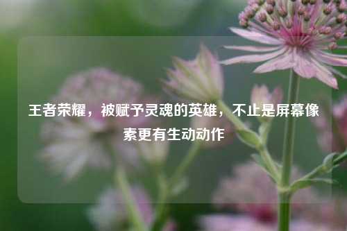 王者荣耀,被赋予灵魂的英雄,不止是屏幕像素更有生动动作