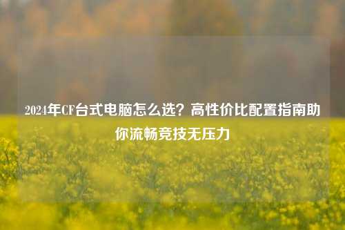 2024年CF台式电脑怎么选?高性价比配置指南助你流畅竞技无压力