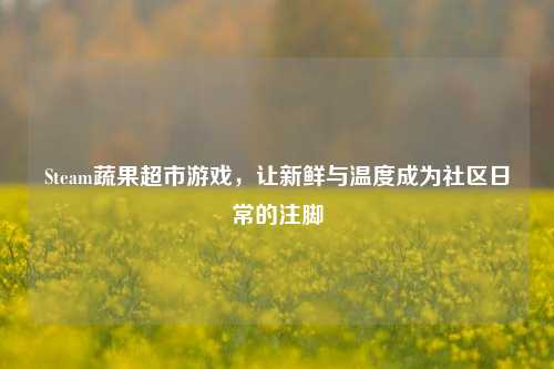 Steam蔬果超市游戏,让新鲜与温度成为社区日常的注脚