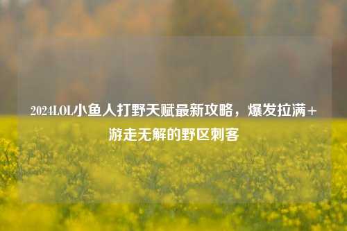 2024LOL小鱼人打野天赋最新攻略,爆发拉满+游走无解的野区刺客