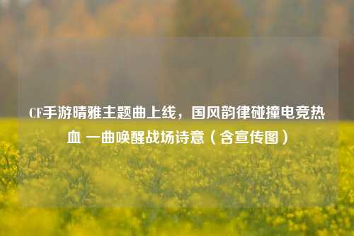 CF手游晴雅主题曲上线，国风韵律碰撞电竞热血 一曲唤醒战场诗意（含宣传图）