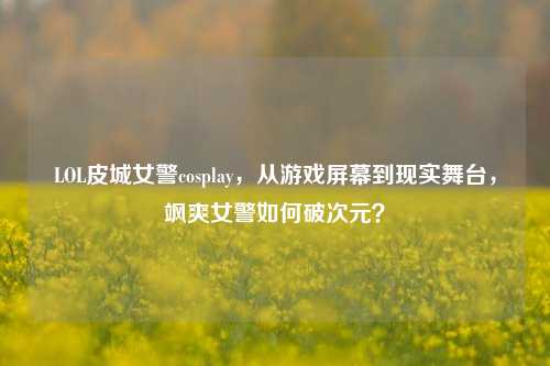 LOL皮城女警cosplay,从游戏屏幕到现实舞台,飒爽女警如何破次元?