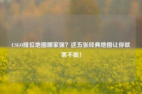 CSGO排位地图哪家强？这五张经典地图让你欲罢不能！