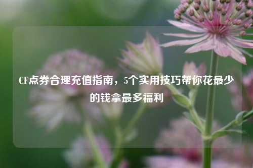 CF点券合理充值指南，5个实用技巧帮你花最少的钱拿最多福利