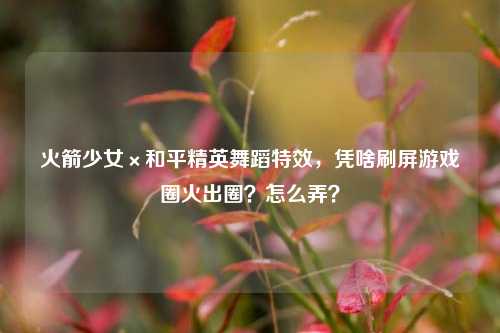 火箭少女×和平精英舞蹈特效,凭啥刷屏游戏圈火出圈?怎么弄?