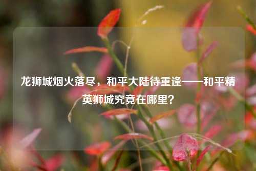 龙狮城烟火落尽,和平大陆待重逢——和平精英狮城究竟在哪里?