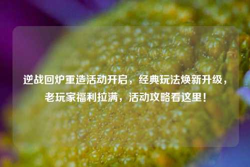 逆战回炉重造活动开启,经典玩法焕新升级,老玩家福利拉满,活动攻略看这里!