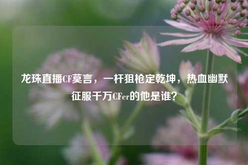 龙珠直播CF莫言,一杆狙枪定乾坤,热血幽默征服千万CFer的他是谁?