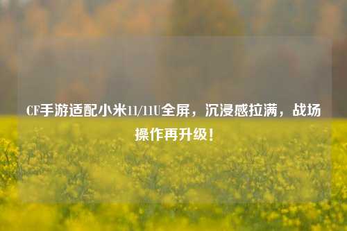 CF手游适配小米11/11U全屏,沉浸感拉满,战场操作再升级!