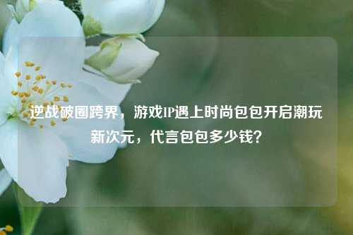 逆战破圈跨界,游戏IP遇上时尚包包开启潮玩新次元,代言包包多少钱?