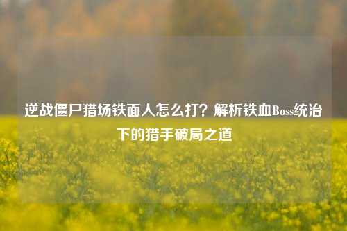 逆战僵尸猎场铁面人怎么打?解析铁血Boss统治下的猎手破局之道