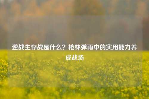 逆战生存战是什么?枪林弹雨中的实用能力养成战场
