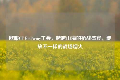 欧服CF RedArmy工会,跨越山海的枪战盛宴,绽放不一样的战场烟火