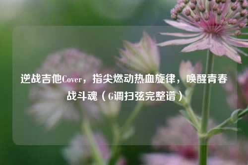 逆战吉他Cover，指尖燃动热血旋律，唤醒青春战斗魂（G调扫弦完整谱）