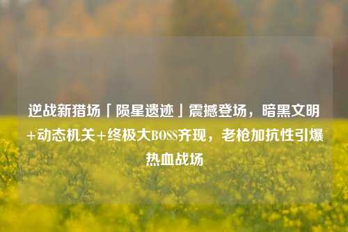 逆战新猎场「陨星遗迹」震撼登场,暗黑文明+动态机关+终极大BOSS齐现,老枪加抗性引爆热血战场