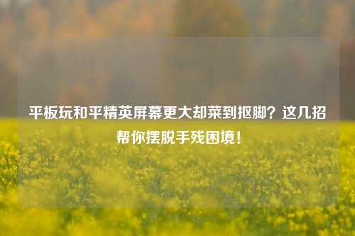 平板玩和平精英屏幕更大却菜到抠脚？这几招帮你摆脱手残困境！
