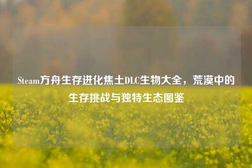 Steam方舟生存进化焦土DLC生物大全，荒漠中的生存挑战与独特生态图鉴