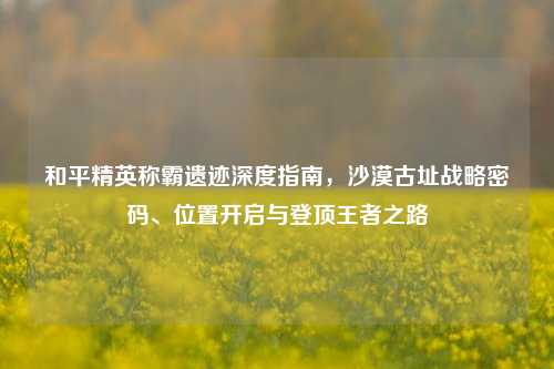 和平精英称霸遗迹深度指南,沙漠古址战略密码、位置开启与登顶王者之路