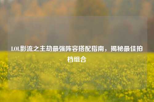 LOL影流之主劫最强阵容搭配指南，揭秘更佳拍档组合