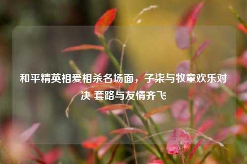 和平精英相爱相杀名场面，子柒与牧童欢乐对决 套路与友情齐飞