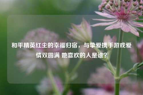 和平精英红尘的幸福归宿,与挚爱携手游戏爱情双圆满 她喜欢的人是谁?
