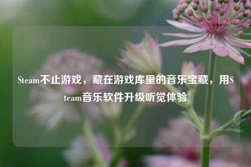 Steam不止游戏,藏在游戏库里的音乐宝藏,用Steam音乐软件升级听觉体验