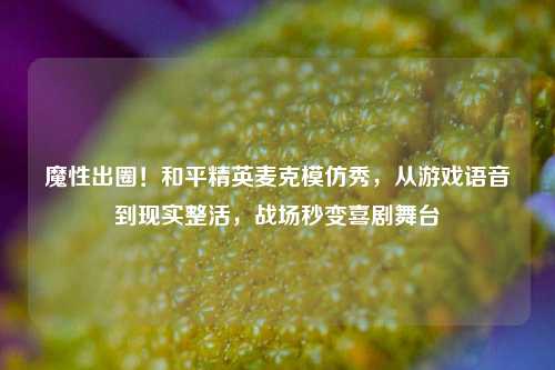 魔性出圈！和平精英麦克模仿秀，从游戏语音到现实整活，战场秒变喜剧舞台