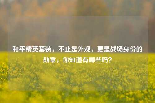 和平精英套装，不止是外观，更是战场身份的勋章，你知道有哪些吗？