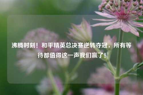 沸腾时刻!和平精英总决赛逆转夺冠,所有等待都值得这一声我们赢了!