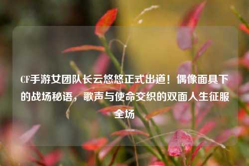CF手游女团队长云悠悠正式出道!偶像面具下的战场秘语,歌声与使命交织的双面人生征服全场