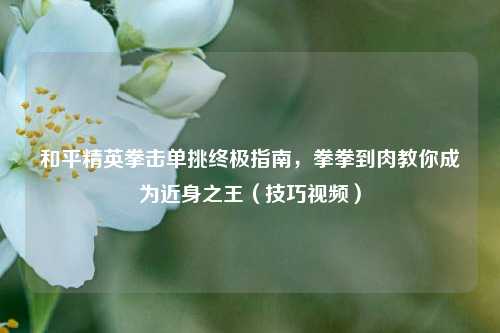 和平精英拳击单挑终极指南，拳拳到肉教你成为近身之王（技巧视频）